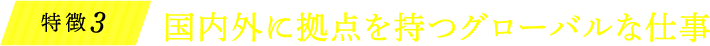 特徴3 国内外に拠点を持つグローバルな仕事